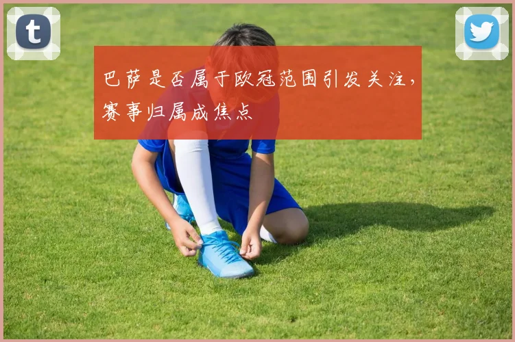 巴萨是否属于欧冠范围引发关注，赛事归属成焦点