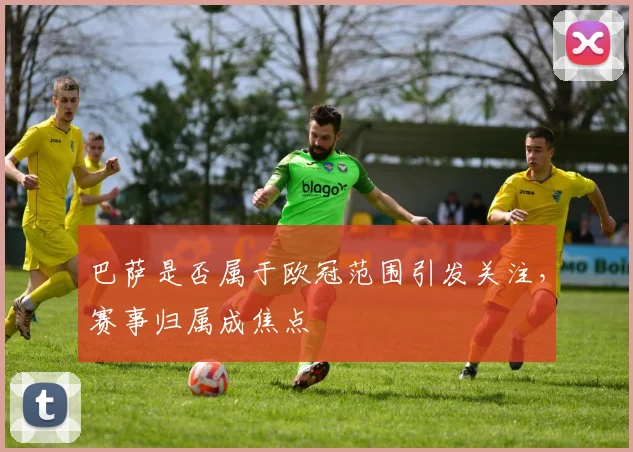 巴萨是否属于欧冠范围引发关注，赛事归属成焦点
