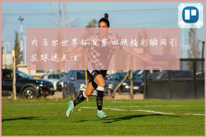 内马尔世界杯混剪回顾精彩瞬间引发球迷关注
