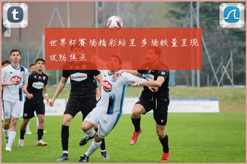 世界杯赛场精彩纷呈 多场较量呈现攻防焦点